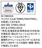 マックスコムは「ISMS/ISO27001」を取得しております。ISO/IEC27001:2013/JIS Q 27001:2014 「本社及び北海道支店・関西支店におけるBPOサービスの設計・構築・提供」で取得しています。