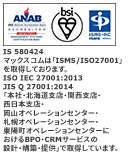 マックスコムは「ISMS/ISO27001」を取得しております。ISO/IEC27001:2013/JIS Q 27001:2014 「本社及び北海道支店・関西支店におけるBPOサービスの設計・構築・提供」で取得しています。